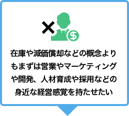 在庫や減価償却などの概念よりもまずは営業やマーケティングや開発、人材育成や採用などの身近な経営感覚を持たせたい