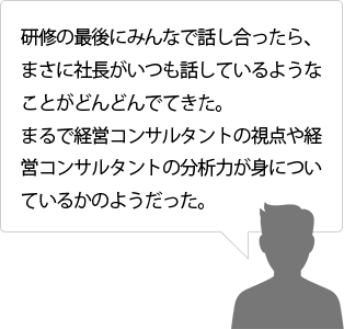 研修の最後にみんなで話し合ったら、まさに社長がいつも話しているようなことがどんどんでてきた。まるで経営コンサルタントの視点や経営コンサルタントの分析力が身についているかのようだった。