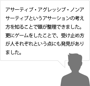 アサーティブ・アグレッシブ・ノンアサーティブというアサーションの考え方を知ることで頭が整理できました。更にゲームをしたことで、受け止め方が人それぞれという点にも発見がありました。