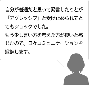 自分が普通だと思って発言したことが「アグレッシブ」と受け止められてとてもショックでした。もう少し言い方を考えた方が良いと感じたので、日々コミュニケーションを鍛錬します。