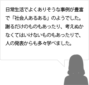 日常生活でよくありそうな事例が豊富で「社会人あるある」のようでした。謝るだけのものもあったり、考えぬかなくてはいけないものもあったりで、人の発表からも多々学べました。