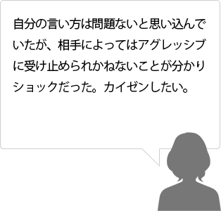 自分の言い方は問題ないと思い込んでいたが、相手によってはアグレッシブに受け止められかねないことが分かりショックだった。カイゼンしたい。