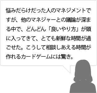 悩みだらけだった人のマネジメントですが、他のマネジャーとの議論が深まる中で、どんどん「良いやり方」が頭に入ってきて、とても新鮮な時間が過ごせた。こうして相談しあえる時間が作れるカードゲームには驚き。