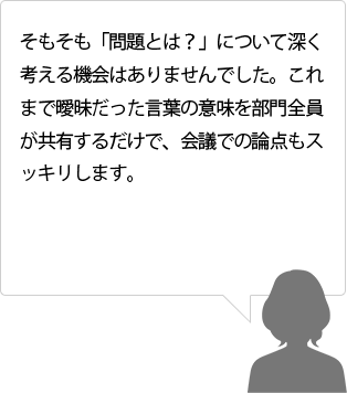 そもそも「問題とは？」について深く考える機会はありませんでした。これまで曖昧だった言葉の意味を部門全員が共有するだけで、会議での論点もスッキリします。