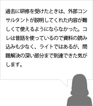 過去に研修を受けたときは、外部コンサルタントが説明してくれた内容が難しくて使えるようにならなかった。コレは昔話を使っているので資料の読み込みも少なく、ライトではあるが、問題解決の深い部分まで到達できた気がします。