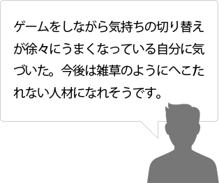 ゲームをしながら気持ちの切り替えが徐々にうまくなっている自分に気づいた。今後は雑草のようにへこたれない人材になれそうです。