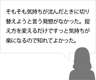 そもそも気持ちが沈んだときに切り替えようと言う発想がなかった。捉え方を変えるだけですっと気持ちが楽になるので知れてよかった。