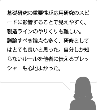 基礎研究の重要性が応用研究のスピードに影響することで見えやすく、製造ラインのやりくりも難しい。議論すべき論点も多く、研修としてはとても良いと思った。自分しか知らないルールを他者に伝えるプレッシャーも心地よかった。