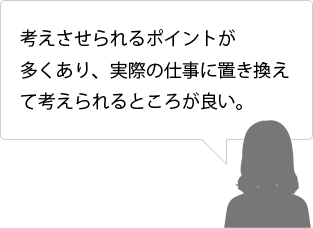 考えさせられるポイントが多くあり、実際の仕事に置き換えて考えられるところが良い。